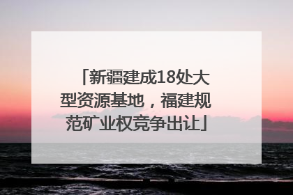新疆建成18处大型资源基地，福建规范矿业权竞争出让