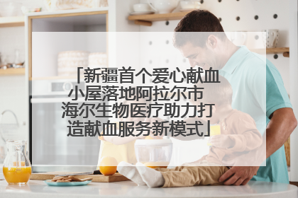 新疆首个爱心献血小屋落地阿拉尔市 海尔生物医疗助力打造献血服务新模式