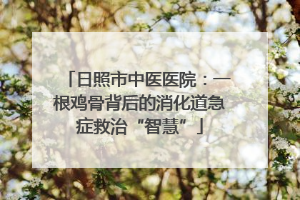 日照市中医医院：一根鸡骨背后的消化道急症救治“智慧”