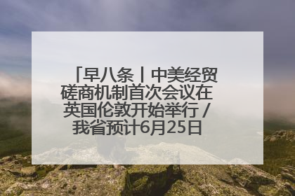 早八条丨中美经贸磋商机制首次会议在英国伦敦开始举行／我省预计6月25日公布高考成绩与录取最低控制分数线