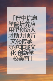 晋中信息学院培养应用型创新人才助力地方文化传承 守护非遗文化 创新学校美育