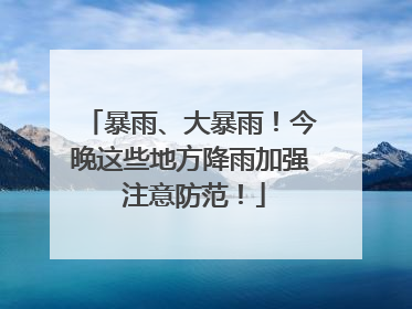 暴雨、大暴雨！今晚这些地方降雨加强 注意防范！