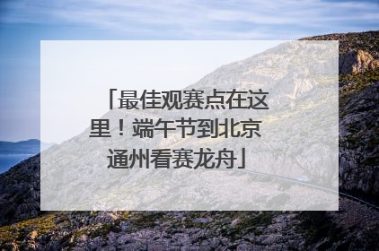 最佳观赛点在这里！端午节到北京通州看赛龙舟
