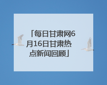 每日甘肃网6月16日甘肃热点新闻回顾