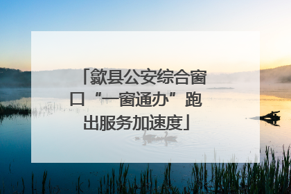 歙县公安综合窗口“一窗通办”跑出服务加速度