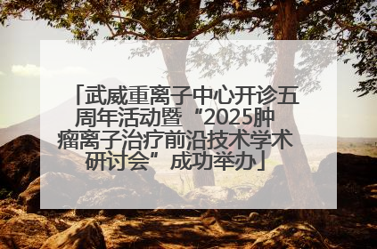 武威重离子中心开诊五周年活动暨“2025肿瘤离子治疗前沿技术学术研讨会”成功举办