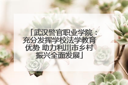 武汉警官职业学院：充分发挥学校法学教育优势 助力利川市乡村振兴全面发展