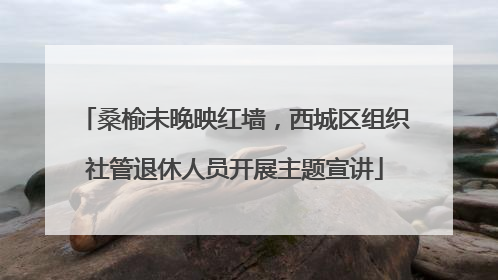 桑榆未晚映红墙，西城区组织社管退休人员开展主题宣讲