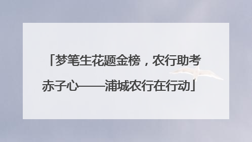 梦笔生花题金榜，农行助考赤子心——浦城农行在行动