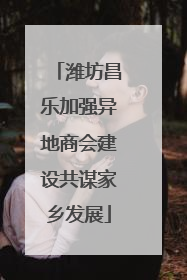 潍坊昌乐加强异地商会建设共谋家乡发展