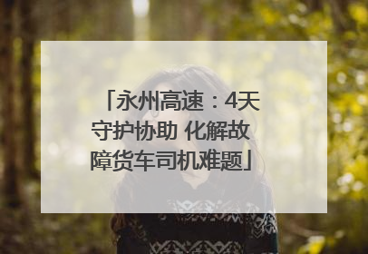 永州高速：4天守护协助 化解故障货车司机难题