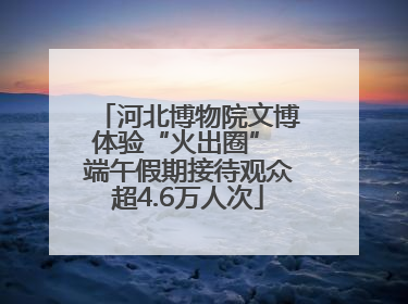 河北博物院文博体验“火出圈” 端午假期接待观众超4.6万人次