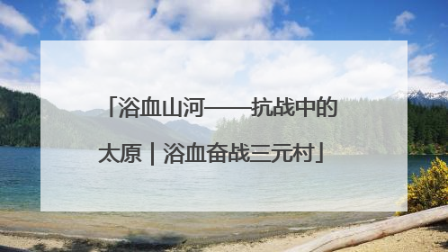 浴血山河——抗战中的太原｜浴血奋战三元村