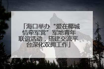 海口举办“爱在椰城 情牵军营”军地青年联谊活动，搭建交流平台深化双拥工作