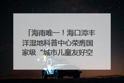 海南唯一！海口潭丰洋湿地科普中心荣膺国家级“城市儿童友好空间建设园区”称号