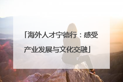 海外人才宁德行：感受产业发展与文化交融