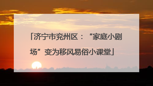 济宁市兖州区：“家庭小剧场”变为移风易俗小课堂