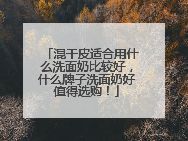 混干皮适合用什么洗面奶比较好，什么牌子洗面奶好值得选购！