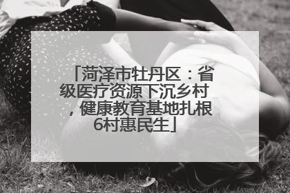 菏泽市牡丹区：省级医疗资源下沉乡村，健康教育基地扎根6村惠民生