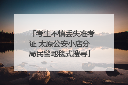 考生不慎丢失准考证 太原公安小店分局民警地毯式搜寻
