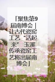 聚焦第9届南博会｜让古代瓷窑工艺“活起来” 玉溪传承瓷窑工艺将出展南博会