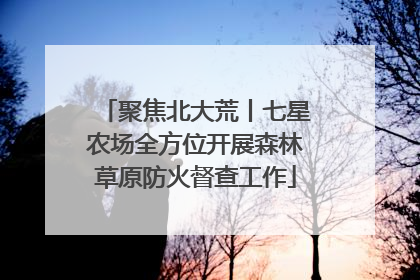 聚焦北大荒丨七星农场全方位开展森林草原防火督查工作