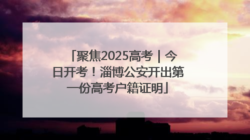 聚焦2025高考｜今日开考！淄博公安开出第一份高考户籍证明