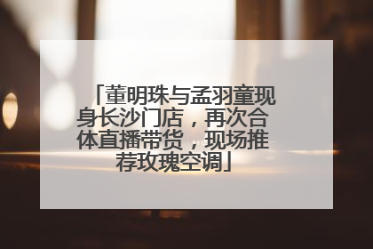 董明珠与孟羽童现身长沙门店，再次合体直播带货，现场推荐玫瑰空调