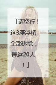 请绕行！这3座浮桥全部拆除，停运20天！