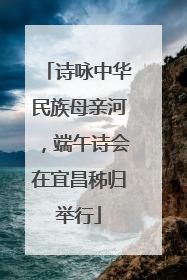 诗咏中华民族母亲河，端午诗会在宜昌秭归举行