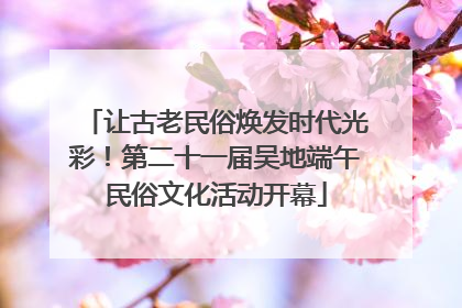 让古老民俗焕发时代光彩！第二十一届吴地端午民俗文化活动开幕