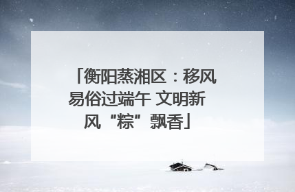 衡阳蒸湘区：移风易俗过端午 文明新风“粽”飘香