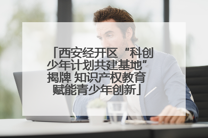 西安经开区“科创少年计划共建基地”揭牌 知识产权教育赋能青少年创新