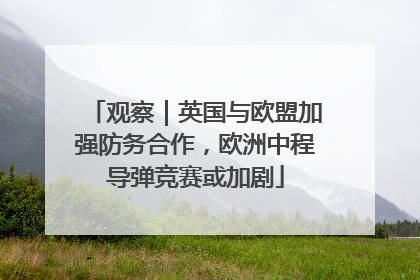 观察｜英国与欧盟加强防务合作，欧洲中程导弹竞赛或加剧