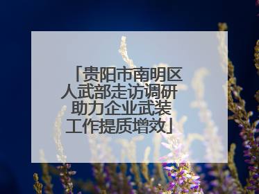 贵阳市南明区人武部走访调研 助力企业武装工作提质增效