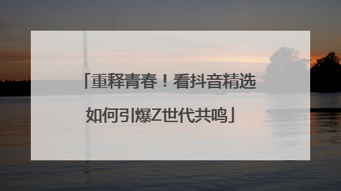 重释青春！看抖音精选如何引爆Z世代共鸣