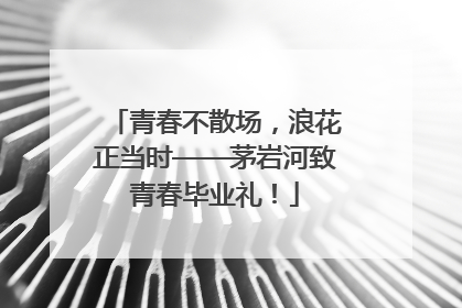 青春不散场，浪花正当时——茅岩河致青春毕业礼！
