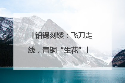 铅锡刻镂：飞刀走线，青铜“生花”