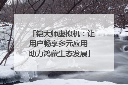 铠大师虚拟机：让用户畅享多元应用 助力鸿蒙生态发展