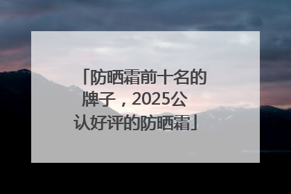 防晒霜前十名的牌子，2025公认好评的防晒霜