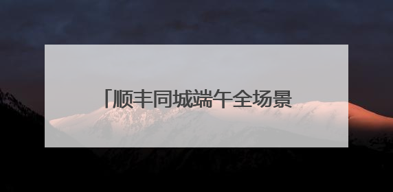 顺丰同城端午全场景单量高增，高品质即配助力节日仪式感