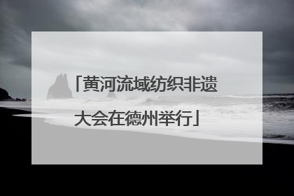 黄河流域纺织非遗大会在德州举行
