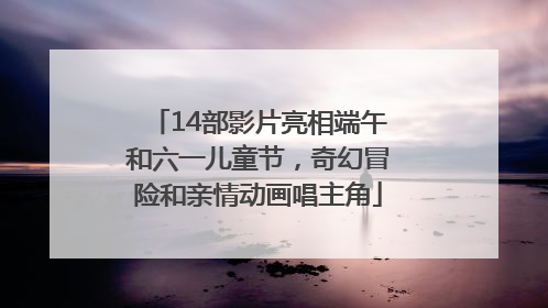 14部影片亮相端午和六一儿童节，奇幻冒险和亲情动画唱主角
