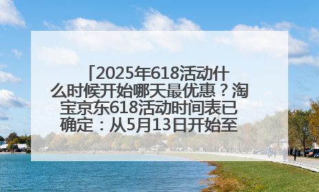 2025年618活动什么时候开始哪天最优惠？淘宝京东618活动时间表已确定：从5月13日开始至6月18日结束