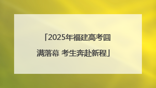 2025年福建高考圆满落幕 考生奔赴新程