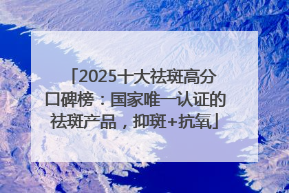 2025十大祛斑高分口碑榜：国家唯一认证的祛斑产品，抑斑+抗氧