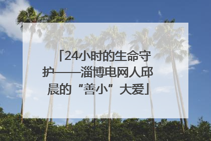 24小时的生命守护——淄博电网人邱晨的“善小”大爱
