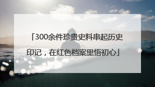 300余件珍贵史料串起历史印记，在红色档案里悟初心