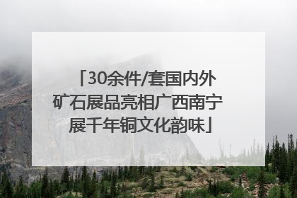 30余件/套国内外矿石展品亮相广西南宁 展千年铜文化韵味