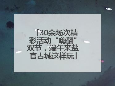 30余场次精彩活动“嗨翻”双节，端午来盐官古城这样玩